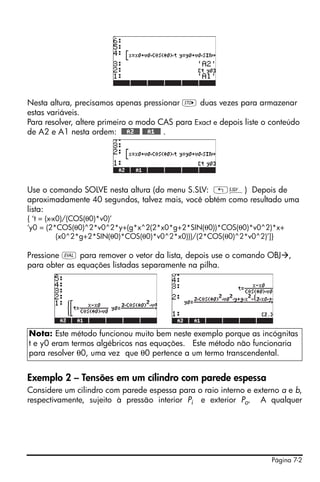 Página 7-2
Nesta altura, precisamos apenas pressionar K duas vezes para armazenar
estas variáveis.
Para resolver, altere primeiro o modo CAS para Exact e depois liste o conteúdo
de A2 e A1 nesta ordem: @@@A2@@@ @@@A1@@@ .
Use o comando SOLVE nesta altura (do menu S.SLV: „Î) Depois de
aproximadamente 40 segundos, talvez mais, você obtém como resultado uma
lista:
{ ‘t = (x-x0)/(COS(θ0)*v0)’
‘y0 = (2*COS(θ0)^2*v0^2*y+(g*x^2(2*x0*g+2*SIN(θ0))*COS(θ0)*v0^2)*x+
(x0^2*g+2*SIN(θ0)*COS(θ0)*v0^2*x0)))/(2*COS(θ0)^2*v0^2)’]}
Pressione μ para remover o vetor da lista, depois use o comando OBJ ,
para obter as equações listadas separamente na pilha.
Exemplo 2 – Tensões em um cílindro com parede espessa
Considere um cilindro com parede espessa para o raio interno e externo a e b,
respectivamente, sujeito à pressão interior Pi e exterior Po. A qualquer
Nota: Este método funcionou muito bem neste exemplo porque as incógnitas
t e y0 eram termos algébricos nas equações. Este método não funcionaria
para resolver θ0, uma vez que θ0 pertence a um termo transcendental.
 