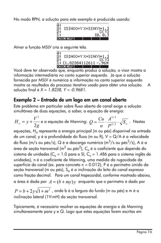 Página 7-6
No modo RPN, a solução para este exemplo é produzida usando:
Ativar a função MSLV cria a seguinte tela.
Você deve ter observado que, enquanto produz a solução, o visor mostra a
informação intermediária no canto superior esquerdo. Já que a solução
fornecida por MSLV é numérica a informação no canto superior esquerdo
mostra os resultados do processo iterativo usado para obter uma solução. A
solução final é X = 1.8238, Y = -0.9681.
Exemplo 2 – Entrada de um lago em um canal aberto
Este problema em particular sobre fluxo aberto de canal exige a solução
simultânea de duas equações, a saber, a equação de energia:
e a equação de Manning: . Nestas
equações, Ho representa a energia principal (m ou pés) disponível na entrada
de um canal, y é a profundidade do fluxo (m ou ft), V = Q/A é a velocidade
do fluxo (m/s ou pés/s), Q é a descarga numérica (m3
/s ou pés3
/s), A é a
área de seção transversal (m2 ou pés2), Cu é o coeficiente que depende do
sistema de unidades (Cu = 1.0 para o SI, Cu = 1.486 para o sistema inglês de
unidades), n é o coeficiente de Manning, uma medida da rugosidade da
superfície do canal (ex. para concreto n = 0.012), P é o perímetro úmido da
seção transversal (m ou pés), So é a inclinação do leito do canal expresso
como fração decimal. Para um canal trapezoidal, conforme mostrado abaixo,
a área é dada por enquanto que o perímetro é dado por
, onde b é a largura do fundo (m ou pés) e m é a
inclinação lateral (1V:mH) da seção transversal.
Tipicamente, é necessário resolver as equações de energia e de Manning
simultaneamente para y e Q. Logo que estas equações forem escritas em
g
V
yHo
2
2
+= oS
P
A
n
Cu
Q ⋅⋅= 3/2
3/5
ymybA )( +=
2
12 mybP ++=
 