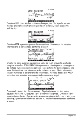 Página 7-9
Pressione ` para resolver o sistema de equações. Você pode, se sua
medida angular não estiver configurada em radianos, obter a seguinte
solicitação:
Pressione @@OK@@ e permita que a solução continue. Uma etapa da solução
intermediária é apresentada conforme a seguir:
O vetor na parte superior representa o valor de [y,Q] enquanto a solução
progride e o valor .358822986286 representa o critério para a convergência
do método numérico usado na solução. Se o sistema for bem colocado, este
valor diminuirá até que alcance o valor próximo a zero. Nesta altura uma
solução numérica já deverá ter sido encontrada. O visor, depois que MSLV
encontrar uma solução, será apresentado conforme a segui:
O resultado é uma lista de três vetores. O primeiro vetor na lista será a
equação resolvida. O segundo vetor é a lista de icógnitas. O terceiro vetor
representa a solução. Para ver estes vetores pressione a tecla com a seta para
baixo ˜ para ativar a linha de edição. O resultado será mostrado conforme
a seguir:
 