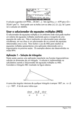 Página 7-10
A solução sugerida é [4.9936.., 20.661…]. Isto significa, y = 4,99 pés e Q =
20,661 pés3/s. Você pode usar as teclas com as setas (š™—˜) para
ver a solução em detalhe.
Usar o solucionador de equações múltiplas (MES)
O solucionador de equações múltiplas é um ambiente onde você pode resolver
um sistema de equações múltiplas resolvendo para a incógnita de uma
equação de cada vez. Não é realmente um solucionador para soluções
simultâneas, em vez disso é um solucionador de um número de equações
relacionadas uma a uma. Para ilustrar o uso de MES para resolver as
equações múltiplas apresentamos uma aplicação relacionada com a
trigonometria na próxima seção. Os exemplos abaixo são desenvolvidos no
modo RPN:
Aplicação 1 – Solução de triângulos
Nesta seção usamos uma aplicação importante nas funções trigonométricas:
calcular as dimensões de um triângulo. A solução é implementada na
calculadora usando o Solucionador de equações múltiplas ou MES.
Considere o triângulo ABC mostrado na figura abaixo.
A soma dos ângulos interiores de qualquer triângulo é sempre 180o
, ex. α + β
+ γ = 180o
. A lei do seno indica que:
γ
β α
.
sinsinsin
cba
γβα
==
 