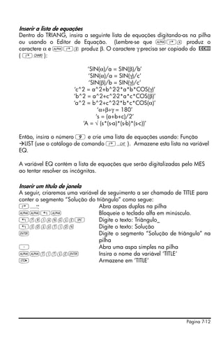 Página 7-12
Inserir a lista de equações
Dentro do TRIANG, insira a seguinte lista de equações digitando-as na pilha
ou usando o Editor de Equação. (Lembre-se que ~‚a produz o
caractere α e ~‚b produz β. O caractere γ precisa ser copiado do @ECHO
( ‚±):
‘SIN(α)/a = SIN(β)/b’
‘SIN(α)/a = SIN(γ)/c’
‘SIN(β)/b = SIN(γ)/c’
‘c^2 = a^2+b^2-2*a*b*COS(γ)’
‘b^2 = a^2+c^2-2*a*c*COS(β)’
‘a^2 = b^2+c^2-2*b*c*COS(α)’
‘α+β+γ = 180’
‘s = (a+b+c)/2’
‘A = √ (s*(s-a)*(s-b)*(s-c))’
Então, insira o número 9 e crie uma lista de equações usando: Função
LIST (use o catálogo de comando ‚N). Armazene esta lista na variável
EQ.
A variável EQ contém a lista de equações que serão digitalizadas pelo MES
ao tentar resolver as incógnitas.
Inserir um título de janela
A seguir, criaremos uma variável de seguimento a ser chamado de TITLE para
conter o segmento “Solução do triângulo” como segue:
‚Õ Abra aspas duplas na pilha
~~„~ Bloqueie o teclado alfa em minúsculo.
„triangle# Digite o texto: Triângulo_
„solution Digite o texto: Solução
` Digite o segmento “Solução de triângulo” na
pilha
³ Abra uma aspa simples na pilha
~~title` Insira o nome da variável ‘TITLE’
K Armazene em ‘TITLE’
 