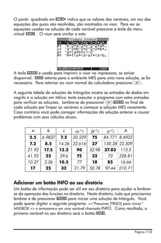 Página 7-18
O ponto quadrado em @VALU indica que os valores das variáveis, em vez das
equações das quais são resolvidas, são mostrados no visor. Para ver as
equações usadas na solução de cada variável pressione a tecla do menu
virtual @EQNS! . O visor será similar a este:
A tecla @PRINT é usada para imprimir o visor na impressora, se estiver
disponível. @EXIT retorna para o ambiente MES para uma nova solução, se for
necessário. Para retornar ao visor normal da calculadora pressione J.
A seguinte tabela de soluções de triângulos mostra as entradas de dados em
negrito e a solução em itálico: tente executar o programa com estas entradas
para verificar as soluções. Lembre-se de pressionar J@TRISO no final de
cada solução par limpar as variáveis e começar a solução MES novamente.
Caso contrário você pode carregar informações da solução anterior e causar
problemas com seus cálculos atuais.
Adicionar um botão INFO ao seu diretório
Um botão de informação pode ser útil em seu diretório para ajudar a lembrar-
se da operação das funções no diretório. Neste diretório, tudo que precisamos
lembrar é de pressionar @TRISO para iniciar uma solução de triângulo. Você
pode querer digitar o seguinte programa: <<“Pressione [TRISO] para iniciar.“
MSGBOX >> e armazene-o em uma variável chamada INFO. Como resultado, a
primeira variável no seu diretório será o botão @INFO.
a b c α( ο) β( ο) γ( ο) A
2.5 6.9837 7.2 20.229 75 84.771 8.6933
7.2 8.5 14.26 22.616 27 130.38 23.309
21.92 17.5 13.2 90 52.98 37.03 115.5
41.92 23 29.6 75 32 73 328.81
10.27 3.26 10.5 77 18 85 16.66
17 25 32 31.79 50.78 97.44 210.71
 
