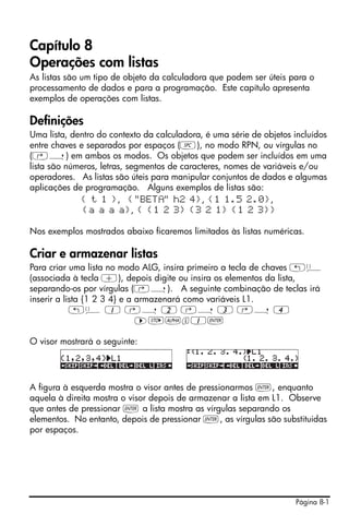 Página 8-1
Capítulo 8!
Operações com listas
As listas são um tipo de objeto da calculadora que podem ser úteis para o
processamento de dados e para a programação. Este capítulo apresenta
exemplos de operações com listas.
Definições
Uma lista, dentro do contexto da calculadora, é uma série de objetos incluídos
entre chaves e separados por espaços (#), no modo RPN, ou vírgulas no
(‚í) em ambos os modos. Os objetos que podem ser incluídos em uma
lista são números, letras, segmentos de caracteres, nomes de variáveis e/ou
operadores. As listas são úteis para manipular conjuntos de dados e algumas
aplicações de programação. Alguns exemplos de listas são:
{ t 1 }, {"BET " h2 4}, {1 1.5 2.0},
{a a a a}, { {1 2 3} {3 2 1} {1 2 3}}
Nos exemplos mostrados abaixo ficaremos limitados às listas numéricas.
Criar e armazenar listas
Para criar uma lista no modo ALG, insira primeiro a tecla de chaves „ä
(associada à tecla +), depois digite ou insira os elementos da lista,
separando-os por vírgulas (‚í). A seguinte combinação de teclas irá
inserir a lista {1 2 3 4} e a armazenará como variáveis L1.
„ä 1 ‚í 2 ‚í 3 ‚í 4
™K~l1`
O visor mostrará o seguinte:
A figura à esquerda mostra o visor antes de pressionarmos `, enquanto
aquela à direita mostra o visor depois de armazenar a lista em L1. Observe
que antes de pressionar ` a lista mostra as vírgulas separando os
elementos. No entanto, depois de pressionar `, as vírgulas são substituidas
por espaços.
 