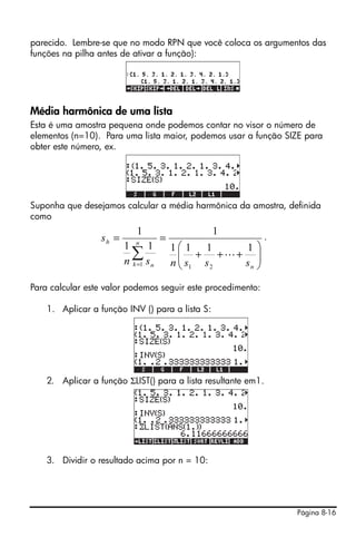 Página 8-16
parecido. Lembre-se que no modo RPN que você coloca os argumentos das
funções na pilha antes de ativar a função):
Média harmônica de uma lista
Esta é uma amostra pequena onde podemos contar no visor o número de
elementos (n=10). Para uma lista maior, podemos usar a função SIZE para
obter este número, ex.
Suponha que desejamos calcular a média harmônica da amostra, definida
como
.
Para calcular este valor podemos seguir este procedimento:
1. Aplicar a função INV () para a lista S:
2. Aplicar a função ΣLIST() para a lista resultante em1.
3. Dividir o resultado acima por n = 10:
⎟⎟
⎠
⎞
⎜⎜
⎝
⎛
+++
==
∑= n
n
k n
h
sssnsn
s
1111
1
11
1
211
L
 