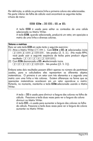 Página 9-4
-Por definição, a célula na primeira linha e primeira coluna são selecionadas.
Na parte inferior da folha de cálculo você encontrará as seguintes teclas
virtuais de menu:
@EDIT! @VEC ←WID @WID→ @GO→ @GO↓
A tecla @EDIT é usada para editar os conteúdos de uma célula
selecionada no Matrix Writer.
A tecla @VEC@@, quando selecionada, produzirá um vetor, em oposição a
matriz de uma linha e diversas colunas.
A tecla ←WID é usada para diminuir a largura das colunas na folha de
cálculo. Pressione a tecla duas vezes para ver a largura da coluna
diminuir no Matrix Writer.
A tecla @WID→ é usada para aumentar a largura das colunas na folha
de cálculo. Pressione a tecla duas vezes para ver a largura da coluna
aumentar no Matrix Writer.
Vetores e matrizes
Para ver esta tecla @VEC@ em ação tente o seguinte exercício:
(1) Ative o Matrix Writer („²). Com @VEC e @GO→ selecionados insira
3`5`2``. Isto produz [3. 5. 2.]. (No modo RPN,
você pode usar a seguinte seqüência de teclas para produzir algum
resultado: 3#5#2``).
(2) Com @VEC@@ desmarcado e @GO→ selecionado insira
3#5#2``. Isto produz [[3. 5. 2.]].
Embora estes dois resultados possam diferir apenas no número de parênteses
usados, para a calculadora eles representam os diferentes objetos
matemáticos. O primeiro é um vetor com três elementos e o segundo uma
matriz com uma linha e três colunas. Existem diferenças na forma que as
operações matemáticas acontecem em um vetor opondo-se a matriz.
Portanto, no momento, mantenha a tecla @VEC selecionada usando o Matrix
Writer.
 