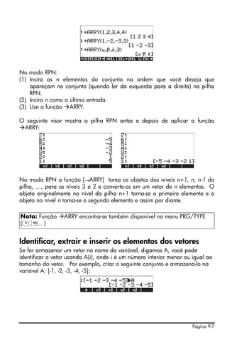 Página 9-7
No modo RPN:
(1) Insira os n elementos do conjunto na ordem que você deseja que
apareçam no conjunto (quando ler da esquerda para a direita) na pilha
RPN.
(2) Insira n como a última entrada.
(3) Use a função ARRY.
O seguinte visor mostra a pilha RPN antes e depois de aplicar a função
ARRY:
No modo RPN a função [→ARRY] toma os objetos dos níveis n+1, n, n-1 da
pilha, …, para os níveis 3 e 2 e converte-os em um vetor de n elementos. O
objeto originalmente no nível da pilha n+1 torna-se o primeiro elemento e o
objeto no nível n torna-se o segundo elemento e assim por diante.
Identificar, extrair e inserir os elementos dos vetores
Se for armazenar um vetor no nome da variável, digamos A, você pode
identificar o vetor usando A(i), onde i é um número interior menor ou igual ao
tamanho do vetor. Por exemplo, criar o seguinte conjunto e armazená-lo na
variável A: [-1, -2, -3, -4, -5]:
Nota: Função ARRY encontra-se também disponível no menu PRG/TYPE
(„°)
 