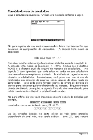Página 1-3
Conteúdo do visor da calculadora
Ligue a calculadora novamente. O visor será mostrado conforme a seguir.
Na parte superior do visor você encontrará duas linhas com informações que
descrevem as configurações da calculadora. A primeira linha mostra os
caracteres:
R D XYZ HEX R= 'X'
Para obter detalhes sobre o significado destes símbolos, consulte o capítulo 2.
A segunda linha mostra os caracteres: { HOME }indica que o diretório
HOME é o diretório atual do arquivo na memória da calculadora. No
capítulo 2 você aprenderá que pode salvar os dados na sua calculadora
armazenando-os em arquivos ou variáveis. As variáveis são organizadas nos
diretórios e subdiretórios. Eventualmente, você pode criar uma árvore de
ramificação dos diretórios de arquivos, similar aqueles do disco rígido do
computador. Você pode então navegar através da árvore de diretório do
arquivo para selecionar qualquer diretório de seu interesse. Enquanto navega
através do diretório de arquivo, a segunda linha do visor será alterada para
refletir corretamente o diretório e subdiretório do arquivo.
Na parte inferior do visor você encontrará um certo número de símbolos, por
exemplo,
@EDIT @VIEW @@RCL@@ @@STO@ !PURGE !CLEAR
associados com as seis teclas do menu, F1 até F6:
ABCDEF
Os seis símbolos exibidos na parte inferior do visor serão alterados
dependendo de qual menu está sendo exibido. Mas A será sempre
 