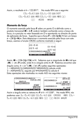 Página 9-18
Assim, o resultado é θ = 122.891o
. No modo RPN usa o seguinte:
[3,-5,6] ` [2,1,-3] ` DOT
[3,-5,6] ` BS [2,1,-3] ` BS *
/ COS NUM
Momento da força
O momento exercido pela força F sobre um ponto O é definido como o
produto transversal M = r×F, onde r, também conhecida como o braço da
força, é a posição no vetor baseada em O e apontando na direção do ponto
de aplicação da força. Suponha que a força F = (2i+5j-6k) N tem um braço
r = (3i-5j+4k)m. Para determinar o momento exercido pela força com este
braço, usamos a função CROSS conforme mostrado a seguir:
Assim, M = (10i+26j+25k) m⋅N. Sabemos que a magnitude de M é tal que
|M| = |r||F|sin(θ), onde θ é o ângulo entre r e F. Podemos encontrar este
ângulo como, θ = sin-1
(|M| /|r||F|) pelas seguintes operações:
1 – ABS(ANS(1))/(ABS(ANS(2))*ABS(ANS(3)) calcula sin(θ)
2 – ASIN(ANS(1)), seguido por NUM(ANS(1)) calcula θ
Estas operações são mostradas no modo ALG nos seguintes visores:
Assim o ângulo entre os vetores r e F é θ = 41.038o. No modo RPN, nós
podemos usar: 3,-5,4] ` [2,5,-6] ` CROSS BS [3,-
5,4] ` BS [2,5,-6] ` BS * / SIN NUM
 