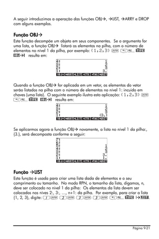Página 9-21
A seguir introduzimos a operação das funções OBJ , LIST, ARRY e DROP
com alguns exemplos.
Função OBJ
Esta função decompõe um objeto em seus componentes. Se o argumento for
uma lista, a função OBJ listará os elementos na pilha, com o número de
elementos no nível 1 da pilha, por exemplo: {1,2,3} ` „°@)TYPE!
@OBJ @ resulta em:
Quando a função OBJ for aplicada em um vetor, os elementos do vetor
serão listados na pilha com o número de elementos no nível 1: incuido em
chaves (uma lista). O seguinte exemplo ilustra esta aplicação: {1,2,3} `
„°@)TYPE! @OBJ @ resulta em:
Se aplicarmos agora a função OBJ novamente, a lista no nível 1 da pilha:,
{3.}, será decomposta conforme a seguir:
Função LIST
Esta função é usada para criar uma lista dada de elementos e o seu
comprimento ou tamanho. No modo RPN, o tamanho da lista, digamos, n,
deve ser colocado no nível 1 da pilha: Os elementos da lista devem ser
colocados nos níves 2:, 3:, …, n+1: da pilha. Por exemplo, para criar a lista
{1, 2, 3}, digite: 1` 2` 3` 3` „°@)TYPE! ! LIST@.
 