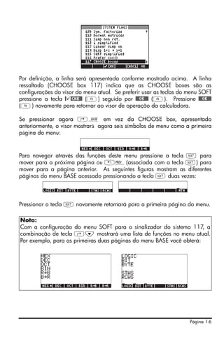 Página 1-6
Por definição, a linha será apresentada conforme mostrado acima. A linha
ressaltada (CHOOSE box 117) indica que as CHOOSE boxes são as
configurações do visor do menu atual. Se preferir usar as teclas do menu SOFT
pressione a tecla @ @CHK@@ (C) seguido por @@@OK@@@ (F). Pressione @@@OK@@@
(F) novamente para retornar ao visor de operação da calculadora.
Se pressionar agora ‚ã em vez da CHOOSE box, apresentado
anteriormente, o visor mostrará agora seis símbolos de menu como a primeira
página do menu:
Para navegar através das funções deste menu pressione a tecla L para
mover para a próxima página ou „«(associada com a tecla L) para
mover para a página anterior. As seguintes figuras mostram as diferentes
páginas do menu BASE acessado pressionando a tecla L duas vezes:
Pressionar a tecla L novamente retornará para a primeira página do menu.
Nota:
Com a configuração do menu SOFT para o sinalizador do sistema 117, a
combinação de tecla ‚˜ mostrará uma lista de funções no menu atual.
Por exemplo, para as primeiras duas páginas do menu BASE você obterá:
 