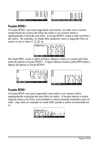 Página 10-25
Função ROW+
A função ROW+ usa como argumento uma matriz, um vetor com o mesmo
comprimento do número de linhas da matriz e um número inteiro n
representando o local de uma linha. A função ROW+ insere o vetor na linha n
da matriz. Por exemplo, no modo ALG, podemos inserir a segunda linha na
matriz A com o vetor [-1,-2,-3], ex.
No modo RPN, insira a matriz primeiro, depois o vetor e o número da linha
antes de aplicar a função ROW+. A figura abaixo mostra a pilha RPN antes e
depois de aplicar a função ROW+:
Função ROW-
A função ROW- usa como argumento uma matriz e um número inteiro
representando a posição de uma linha na matriz. A função retorna a matriz
original menos uma linha, como também a coluna extraída mostrada como um
vetor. Aqui está um exemplo no modo ALG usando a matriz armazenada em
A:
 