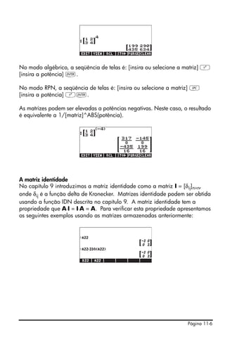 Página 11-6
No modo algébrico, a seqüência de telas é: [insira ou selecione a matriz] Q
[insira a potência] `.
No modo RPN, a seqüência de telas é: [insira ou selecione a matriz] †
[insira a potência] Q`.
As matrizes podem ser elevadas a potências negativas. Neste caso, o resultado
é equivalente a 1/[matriz]^ABS(potência).
A matriz identidade
No capítulo 9 introduzimos a matriz identidade como a matriz I = [δij]n×n,
onde δij é a função delta de Kronecker. Matrizes identidade podem ser obtida
usando a função IDN descrita no capítulo 9. A matriz identidade tem a
propriedade que A⋅I = I⋅A = A. Para verificar esta propriedade apresentamos
os seguintes exemplos usando as matrizes armazenadas anteriormente:
 