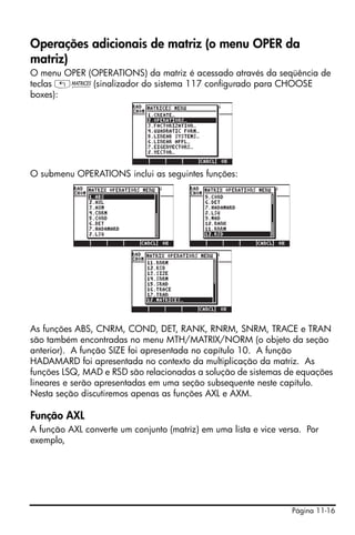 Página 11-16
Operações adicionais de matriz (o menu OPER da
matriz)
O menu OPER (OPERATIONS) da matriz é acessado através da seqüência de
teclas „Ø(sinalizador do sistema 117 configurado para CHOOSE
boxes):
O submenu OPERATIONS inclui as seguintes funções:
As funções ABS, CNRM, COND, DET, RANK, RNRM, SNRM, TRACE e TRAN
são também encontradas no menu MTH/MATRIX/NORM (o objeto da seção
anterior). A função SIZE foi apresentada no capítulo 10. A função
HADAMARD foi apresentada no contexto da multiplicação da matriz. As
funções LSQ, MAD e RSD são relacionadas a solução de sistemas de equações
lineares e serão apresentadas em uma seção subsequente neste capítulo.
Nesta seção discutiremos apenas as funções AXL e AXM.
Função AXL
A função AXL converte um conjunto (matriz) em uma lista e vice versa. Por
exemplo,
 