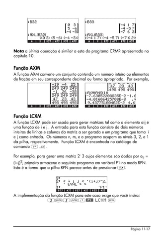 Página 11-17
Nota a última operação é similar a esta do programa CRMR apresentado no
capítulo 10.
Função AXM
A função AXM converte um conjunto contendo um número inteiro ou elementos
de fração em seu correspondente decimal ou forma apropriada. Por exemplo,
Função LCXM
A função LCXM pode ser usada para gerar matrizes tal como o elemento aij é
uma função de i e j. A entrada para esta função consiste de dois números
inteiros de linhas e colunas da matriz a ser gerada e um programa que toma i
e j como entrada. Os números n, m, e o programa ocupam os níveis 3, 2, e 1
da pilha, respectivamente. Função LCXM é encontrada no catálogo de
comando ‚N.
Por exemplo, para gerar uma matriz 2´3 cujos elementos são dados por aij =
(i+j)2, primeiro armazene o seguinte programa em variável P1 no modo RPN.
Esta é a forma que a pilha RPN parece antes de pressionar K.
A implementação da função LCXM para este caso exige que você insira:
2`3`‚@@P1@@ LCXM `
 