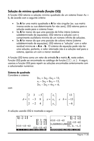 Página 11-26
Solução de mínimo quadrado (função LSQ)
A função LSQ retorna a solução mínimo quadrado de um sistema linear Ax =
b, de acordo com o seguinte critério:
• Se A for uma matriz quadrada e A for não singular (ex. sua matriz
inversa existe ou sua determinante for não zero), LSQ retorna para a
solução exata para o sistema linear.
• Se A for menor do que uma posição de linha inteira (sistema
subdeterminado de equações), LSQ retorna a solução com o
comprimento euclidiano mínimo de um número infinito de soluções.
• Se A for menor do que uma posição de coluna inteira (sistema
subdeterminado de equações), LSQ retorna a "solução" com o valor
residual mínimo e = A⋅x – b. O sistema de equação pode não ter
uma solução, portanto, o valor retornado não é a solução real para o
sistema, apenas um com o menor residual.
A função LSQ toma como um vetor de entrada b e matriz A, nesta ordem.
Função LSQ pode ser encontrada no catálogo de função (‚N). A seguir,
usamos a função LSQ para repetir as soluções encontradas anteriormente com
o solucionador numérico:
Sistema de quadrada
Considere o sistema
2x1 + 3x2 –5x3 = 13,
x1 – 3x2 + 8x3 = -13,
2x1 – 2x2 + 4x3 = -6,
com
A solução usando LSQ é mostrada a seguir:
.
6
13
13
,
422
831
532
3
2
1
⎥
⎥
⎥
⎦
⎤
⎢
⎢
⎢
⎣
⎡
−
−=
⎥
⎥
⎥
⎦
⎤
⎢
⎢
⎢
⎣
⎡
=
⎥
⎥
⎥
⎦
⎤
⎢
⎢
⎢
⎣
⎡
−
−
−
= be
x
x
x
xA
 