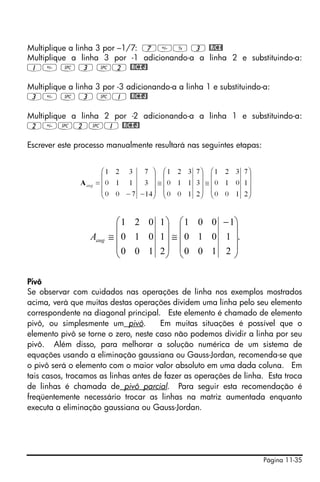 Página 11-35
Multiplique a linha 3 por –1/7: 7Y 3 @RCI!
Multiplique a linha 3 por -1 adicionando-a a linha 2 e substituindo-a:
1 # 3 #2 @RCIJ!
Multiplique a linha 3 por -3 adicionando-a a linha 1 e substituindo-a:
3 # 3 #1 @RCIJ!
Multiplique a linha 2 por -2 adicionando-a a linha 1 e substituindo-a:
2#2#1 @RCIJ!
Escrever este processo manualmente resultará nas seguintes etapas:
Pivô
Se observar com cuidados nas operações de linha nos exemplos mostrados
acima, verá que muitas destas operações dividem uma linha pelo seu elemento
correspondente na diagonal principal. Este elemento é chamado de elemento
pivô, ou simplesmente um pivô. Em muitas situações é possível que o
elemento pivô se torne o zero, neste caso não podemos dividir a linha por seu
pivô. Além disso, para melhorar a solução numérica de um sistema de
equações usando a eliminação gaussiana ou Gauss-Jordan, recomenda-se que
o pivô será o elemento com o maior valor absoluto em uma dada coluna. Em
tais casos, trocamos as linhas antes de fazer as operações de linha. Esta troca
de linhas é chamada de pivô parcial. Para seguir esta recomendação é
freqüentemente necessário trocar as linhas na matriz aumentada enquanto
executa a eliminação gaussiana ou Gauss-Jordan.
.
2
1
1
100
010
001
2
1
1
100
010
021
⎟
⎟
⎟
⎠
⎞
⎜
⎜
⎜
⎝
⎛ −
≅
⎟
⎟
⎟
⎠
⎞
⎜
⎜
⎜
⎝
⎛
≅augA
 