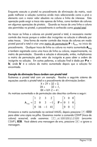 Página 11-36
Enquanto executa o pivotal no procedimento de eliminação da matriz, você
pode melhorar a solução numérica ainda mais selecionando como o pivô o
elemento com o maior valor absoluto na coluna e linha de interesse. Esta
operação pode exigir a troca não apenas de linhas, como também de colunas
em algumas operações de pivotais. Quando as trocas de uma linha e coluna
são permitidas no pivotal, o procedimento é conhecido como pivotal total.
Ao trocar as linhas e colunas em pivotal parcial e total, é necessário manter
controle das trocas porque a ordem das incógnitas na solução é alterada por
estas trocas. Uma forma de manter controle das trocas de colunas em modo
pivotal parcial e total é criar uma matriz de permutação P = In×n, no início do
procedimento. Qualquer troca de linha ou coluna na matriz aumentada Aaug
é também registrada como uma troca de linha ou coluna, respectivamente, na
matriz de permutação. Quando a solução é alcançada, então, multiplicamos
a matriz de permutação pelo vetor da incógnita x para obter a ordem de
incógnita na solução. Em outras palavras, a solução final é dada por P⋅x =
b’, onde b’ é a coluna da matriz aumentada depois que a solução for
encontrada.
Exemplo da eliminação Gauss-Jordam com pivotal total
Ilustremos a pivotal total com um exemplo. Resolva o seguinte sistema de
equações usando o pivotal total e o procedimento de eliminação Jordan:
X + 2Y + 3Z = 2,
2X + 3Z = -1,
8X +16Y- Z = 41.
As matrizes aumentada e de permutação são descritas conforme a seguir:
Armazene a matriz aumentada na variável AAUG, depois pressione ‚ @AAUG
para obter uma cópia na pilha. Queremos manter o comando CSWP (troca de
coluna) acessível, onde usaremos: ‚N~~cs~ (encontre
CSWP), @@OK@@. Você obterá uma mensagem de erro, pressione $ e ignore a
mensagem.
.
100
010
001
,
411168
1302
2321
⎥
⎥
⎥
⎦
⎤
⎢
⎢
⎢
⎣
⎡
=
⎥
⎥
⎥
⎦
⎤
⎢
⎢
⎢
⎣
⎡
−
−= PAaug
 