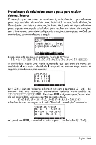 Página 11-40
Procedimento da calculadora passo a passo para resolver
sistemas lineares
O exemplo que acabamos de mencionar é, naturalmente, o procedimento
passo a passo feito pelo usuário para pivotal total da solução de eliminação
Gauss-Jordan dos sistemas de equação linear. Você pode ver o procedimento
passo a passo usado pela calculadora para resolver um sistema de equações
sem a intervenção do usuário configurando a opção passo a passo no CAS da
calculadora, conforme descrito a seguir:
Então, para este exemplo em particular no modo RPN use:
[2,-1,41] ` [[1,2,3],[2,0,3],[8,16,-1]] `/
A calculadora mostra uma matriz aumentada que consistem da matriz do
coeficiente A e a matriz identidade I, enquanto ao mesmo tempo mostra o
seguinte procedimento para calcular:
L2 = L2-2⋅L1 significa “substituir a linha 2 (L2) com a operação L2 – 2⋅L1. Se
tivermos feito esta operação manualmente, teríamos correspondido a:
2#1#1@RCIJ. Pressione @@@OK@@@ e siga as operações no visor
da sua calculadora. Verá as seguintes operações feitas:
L3=L3-8⋅L1, L1 = 2⋅L1--1⋅L2, L1=25⋅L1--3⋅L3, L2 = 25⋅L2-3⋅L3
e finalmente uma mensagem indicando “Resultado de redução” mostrando:
Ao pressionar @@@OK@@@ , a calculadora retorna para o resultado final [1 2 –1].
 