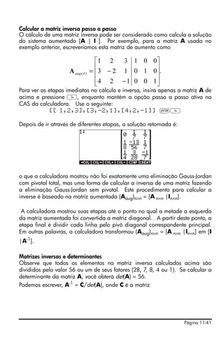 Página 11-41
Calcular a matriz inversa passo a passo
O cálculo de uma matriz inversa pode ser considerado como calcula a solução
do sistema aumentado [A | I ]. Por exemplo, para a matriz A usada no
exemplo anterior, escreveríamos esta matriz de aumento como
Para ver as etapas imediatas no cálculo e inversa, insira apenas a matriz A de
acima e pressione Y, enquanto mantém a opção passo a passo ativa na
CAS da calculadora. Use o seguinte:
[[ 1,2,3],[3,-2,1],[4,2,-1]] `Y
Depois de ir através de diferentes etapas, a solução retornada é:
o que a calculadora mostrou não foi exatamente uma eliminação Gauss-Jordan
com pivotal total, mas uma forma de calcular a inversa de uma matriz fazendo
a eliminação Gauss-Jordan sem pivotal. Este procedimento para calcular a
inverse é baseado na matriz aumentada (Aaug)n×n = [A n×n |In×n].
A calculadora mostrou suas etapas até o ponto no qual a metade a esquerda
da matriz aumentada foi convertida a matriz diagonal. A partir deste ponto, a
etapa final é dividir cada linha pelo pivô diagonal correspondente principal.
Em outras palavras, a calculadora transformou (Aaug)n×n = [A n×n |In×n] em [I
|A-1
].
Matrizes inversas e determinantes
Observe que todos os elementos na matriz inversa calculados acima são
divididos pelo valor 56 ou um de seus fatores (28, 7, 8, 4 ou 1). Se calcular a
determinante da matriz A, você obterá det(A) = 56.
Podemos escrever, A-1 = C/det(A), onde C é a matriz
.
100
010
001
124
123
321
)(
⎥
⎥
⎥
⎦
⎤
⎢
⎢
⎢
⎣
⎡
−
−=IaugA
 