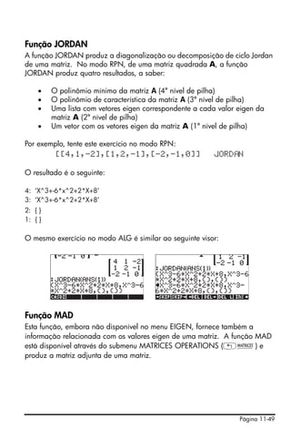 Página 11-49
Função JORDAN
A função JORDAN produz a diagonalização ou decomposição de ciclo Jordan
de uma matriz. No modo RPN, de uma matriz quadrada A, a função
JORDAN produz quatro resultados, a saber:
• O polinômio mínimo da matriz A (4º nível de pilha)
• O polinômio de característica da matriz A (3º nível de pilha)
• Uma lista com vetores eigen correspondente a cada valor eigen da
matriz A (2º nível de pilha)
• Um vetor com os vetores eigen da matriz A (1º nível de pilha)
Por exemplo, tente este exercício no modo RPN:
[[4,1,-2],[1,2,-1],[-2,-1,0]] JORD N
O resultado é o seguinte:
4: ‘X^3+-6*x^2+2*X+8’
3: ‘X^3+-6*x^2+2*X+8’
2: { }
1: { }
O mesmo exercício no modo ALG é similar ao seguinte visor:
Função MAD
Esta função, embora não disponível no menu EIGEN, fornece também a
informação relacionada com os valores eigen de uma matriz. A função MAD
está disponível através do submenu MATRICES OPERATIONS („Ø) e
produz a matriz adjunta de uma matriz.
 
