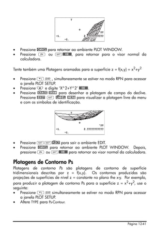 Página 12-41
• Pressione @CANCL para retornar ao ambiente PLOT WINDOW.
• Pressione $ ou L@@@OK@@@, para retornar para o visor normal da
calculadora.
Tente também uma Plotagens aramadas para a superfície z = f(x,y) = x2+y2
• Pressione „ô, simultaneamente se estiver no modo RPN para acessar
a janela PLOT SETUP.
• Pressione ˜ e digite ‘X^2+Y^2’ @@@OK@@@.
• Pressione @ERASE @DRAW para desenhar a plotagem de campo do declive.
Pressione @EDIT L @)LABEL @MENU para visualizar a plotagem livre do menu
e com os símbolos de identificação.
• Pressione LL@)PICT para sair o ambiente EDIT.
• Pressione @CANCL para retornar ao ambiente PLOT WINDOW. Depois,
pressione $ ou L@@@OK@@@ para retornar ao visor normal da calculadora.
Plotagens de Contorno Ps
Plotagens de contorno Ps são plotagens de contorno de superfície
tridimensionais descritas por z = f(x,y). Os contornos produzidos são
projeções de superfícies de nível z = constante no plano the x-y. Por exemplo,
para produzir a plotagem de contorno Ps para a superfície z = x2+y2, use o
seguinte:
• Pressione „ôsimultaneamente se estiver no modo RPN para acessar
a janela PLOT SETUP.
• Altere TYPE para Ps-Contour.
 