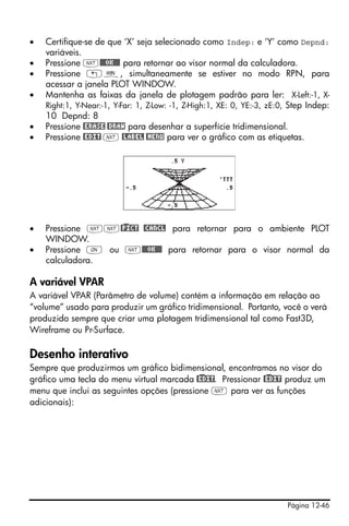 Página 12-46
• Certifique-se de que ‘X’ seja selecionado como Indep: e ‘Y’ como Depnd:
variáveis.
• Pressione L@@@OK@@@ para retornar ao visor normal da calculadora.
• Pressione „ò, simultaneamente se estiver no modo RPN, para
acessar a janela PLOT WINDOW.
• Mantenha as faixas da janela de plotagem padrão para ler: X-Left:-1, X-
Right:1, Y-Near:-1, Y-Far: 1, Z-Low: -1, Z-High:1, XE: 0, YE:-3, zE:0, Step Indep:
10 Depnd: 8
• Pressione @ERASE @DRAW para desenhar a superfície tridimensional.
• Pressione @EDIT L @LABEL @MENU para ver o gráfico com as etiquetas.
• Pressione LL@)PICT @CANCL para retornar para o ambiente PLOT
WINDOW.
• Pressione $ ou L@@@OK@@@ para retornar para o visor normal da
calculadora.
A variável VPAR
A variável VPAR (Parâmetro de volume) contém a informação em relação ao
“volume” usado para produzir um gráfico tridimensional. Portanto, você o verá
produzido sempre que criar uma plotagem tridimensional tal como Fast3D,
Wireframe ou Pr-Surface.
Desenho interativo
Sempre que produzirmos um gráfico bidimensional, encontramos no visor do
gráfico uma tecla do menu virtual marcada @)EDIT. Pressionar @)EDIT produz um
menu que inclui as seguintes opções (pressione L para ver as funções
adicionais):
 