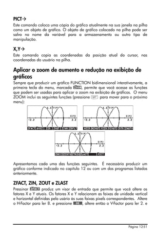 Página 12-51
PICT
Este comando coloca uma cópia do gráfico atualmente na sua janela na pilha
como um objeto de gráfico. O objeto de gráfico colocado na pilha pode ser
salvo no nome da variável para a armazenamento ou outro tipo de
manipulação.
X,Y
Este comando copia as coordenadas da posição atual do cursor, nas
coordenadas do usuário na pilha.
Aplicar o zoom de aumento e redução na exibição de
gráficos
Sempre que produzir um gráfico FUNCTION bidimensional interativamente, a
primeira tecla do menu, marcada @)ZOOM, permite que você acesse as funções
que podem ser usadas para aplicar o zoom na exibição de gráficos. O menu
ZOOM inclui as seguintes funções (pressione L para mover para o próximo
menu):
Apresentamos cada uma das funções seguintes. É necessário produzir um
gráfico conforme indicado no capítulo 12 ou com um dos programas listados
anteriormente.
ZFACT, ZIN, ZOUT e ZLAST
Pressinar @)ZFACT produz um visor de entrada que permite que você altere os
fatores X e Y atuais. Os fatores X e Y relacionam as faixas de unidade vertical
e horizontal definidas pelo usário às suas faixas pixels correspondentes. Altere
o H-Factor para ler 8. e pressione @@@OK@@@, altere então o V-Factor para ler 2. e
 