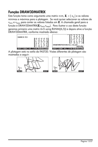 Página 12-57
Função DRAW3DMATRIX
Esta função toma como argumento uma matriz n×m, Z, = [ zij ] e os valores
mínimos e máximos para a plotagem. Se você quiser selecionar os valores de
vmin e vmax para conter os valores listados em Z. A chamada geral para a
função é DRAW3DMATRIX(Z,vmin,vmax). Para ilustrar o uso desta função
geramos primeiro uma matriz 6×5 using RANM({6,5}) e depois ative a função
DRAW3DMATRIX, conforme mostrado abaixo:
A plotagem está no estilo da FAST3D. Visões diferentes de plotagem são
mostradas a seguir:
 