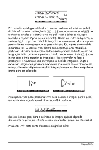 Página 13-16
Para calcular as integrais definidas a calculadora fornece também o símbolo
da integral como a combinação de ‚Á (associadas com a tecla U). A
forma mais simples de construir uma integral é usar o Editor de Equação
(consulte o capítulo 2 para ver um exemplo). Dentro do Editor de Equação, o
símbolo ‚Á produz o sinal de integral e fornece um alocador de espaço
para os limites de integração (a,b), para a função, f(x), e para a variável de
integração (x). O seguinte visor mostra como construer uma integral em
particular. O cursor de inserção está localizado primeito no limite inferiro da
integração, insira um valor e pressione a tecla com a seta a direita (™) para
mover para o limite superior da integração. Insira um valor no local e
pressione ™ novamente para mover para o local da integrante. Digite a
expressão integrande e pressione novamente para mover para o alocador de
espaço diferencial, digite a variável da integração neste local e a integral está
pronta para ser calculada.
Neste ponto você pode pressionar ` para retornar a integral para a pilha,
que mostrará a seguinte entrada (no modo ALG mostrado):
Este é o formato geral para a definição da integral quando digitado
diretamente na pilha, ex. ∫ (limite inferior, integrande, variável da integração)
Pressionar ` neste ponto avaliará a integral na pilha:
 