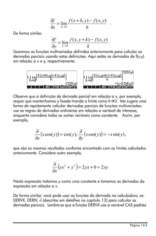 Página 14-2
.
De forma similar,
.
Usaremos as funções multivariadas definidas anteriormente para calcular as
derivadas parciais usando estas definições. Aqui estão as derivadas de f(x,y)
em relação a x e y, respectivamente:
Observe que a definição de derivada parcial em relação a x, por exemplo,
requer que mantenhamos y fixada tirando o limite como h 0. Isto sugere uma
forma de rapidamente calcular derivadas parciais de funções multivariadas:
use as regras de derivadas ordinárias em relação a variável de interesse,
enquanto considera todas as outras variáveis como constante. Assim, por
exemplo,
,
que são os mesmos resultados conforme encontrado com os limites calculados
anteriormente. Considere outro exemplo,
Nesta expressão tratamos y como uma constante e tomemos as derivadas da
expressão em relação a x.
De forma similar, você pode usar as funções da derivada na calculadora, ex.
DERVX, DERIV, ∂ (descritas em detalhes no capítulo 13) para calcular as
derivadas parciais. Lembre-se que a função DERVX usa a variável CAS padrão
h
yxfyhxf
x
f
h
),(),(
lim
0
−+
=
∂
∂
→
k
yxfkyxf
y
f
k
),(),(
lim
0
−+
=
∂
∂
→
( ) ( ) )sin()cos(),cos()cos( yxyx
y
yyx
x
−=
∂
∂
=
∂
∂
( ) xyyxyyx
x
20222
=+=+
∂
∂
 