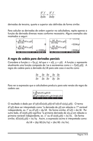 Página 14-4
.
derivadas de terceira, quarta e superior são definidas de forma similar.
Para calcular as derivadas de ordem superior na calculadora, repita apenas a
função da derivada diversas vezes conforme necessário. Alguns exemplos são
mostrados a seguir:
A regra de cadeia para derivadas parciais
Considere a função z = f(x,y), tal que x = x(t), y = y(t). A função z representa
atualmente uma função composta de t se a escrevemos como z = f[x(t),y(t)]. A
regra da cadeia para a derivada dz/dt para este caso é escrita como
Para ver a expressão que a calculadora produziu para esta versão da regra da
cadeia use:
O resultado é dado por d1y(t)⋅d2z(x(t),y(t))+d1x(t)⋅d1z(x(y),y(t)). O termo
d1y(t) deve ser interpretado como “a derivada de y(t) em relação a 1a
variável
independente, ex. t” ou d1y(t) = dy/dt. De forma similar, d1x(t) = dx/dt. Por
outro lado, d1z(x(t),y(t)) significa “a primeira derivada de z(x,y) em relação a
primeira variável independente, ex. x” ou d1z(x(t),y(t)) = ∂z/∂x. De forma
similar, d2z(x(t),y(t)) = ∂z/∂y. Assim, a expressão acima é interpretada como:
dz/dt = (dy/dt)⋅(∂z/∂y) + (dx/dt)⋅(∂z/∂x).
yx
f
xy
f
∂∂
∂
=
∂∂
∂ 22
v
y
y
z
v
x
x
z
v
z
∂
∂
⋅
∂
∂
+
∂
∂
⋅
∂
∂
=
∂
∂
 