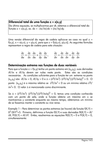 Página 14-5
Uma versão diferencial da regra de cadeia aplica-se ao caso no qual z =
f(x,y), x = x(u,v), y = y(u,v), para que z = f[x(u,v), y(u,v)]. As seguintes fórmulas
representam a regra de cadeia para esta situação:
Determinação extrema nas funções de duas variáveis
Para que a função z = f(x,y) tenha um ponto extremo em (xo,yo), suas derivadas
∂f/∂x e ∂f/∂y devem ser nulas neste ponto. Estas são as condições
necessárias. As condições suficientes para a função ter um extreme no ponto
(xo,yo) são ∂f/∂x = 0, ∂f/∂y = 0 e Δ = (∂2
f/∂x2
)⋅ (∂2
f/∂y2
)-[∂2
f/∂x∂y]2
> 0. O
ponto (xo,yo) é o máximo relativo se ∂2
f/∂x2
< 0 ou um mínimo relativo ∂2
f/
∂x2
> 0. O valor Δ é mencionado como discriminante.
Se Δ = (∂2f/∂x2)⋅ (∂2f/∂y2)-[∂2f/∂x∂y]2 < 0, temos uma condição conhecida
com um ponto de sela, onde a função obteria um máximo em x se
mantivermos y constante enquanto ao mesmo tempo, obteríamos um mínimo
de se fossemos manter x constante ou vice versa.
Exemplo 1 – Para determinar os pontos extremos (se houver) da função f(X,Y) =
X3
-3X-Y2
+5. Primeiro, definimos a função f(X,Y) e suas derivadas fX(X,Y) = ∂f/
∂X, fY(X,Y) = ∂f/∂Y. Então, resolvermos as equações fX(X,Y) = 0 e fY(X,Y) = 0,
simultaneamente:
Diferencial total de uma função z = z(x,y)
Da última equação, se multiplicarmos por dt, obtemos o diferencial total da
função z = z(x,y), ex. dz = (∂z/∂x)⋅dx + (∂z/∂y)⋅dy.
v
y
y
z
v
x
x
z
v
z
u
y
y
z
u
x
x
z
u
z
∂
∂
⋅
∂
∂
+
∂
∂
⋅
∂
∂
=
∂
∂
∂
∂
⋅
∂
∂
+
∂
∂
⋅
∂
∂
=
∂
∂
,
 