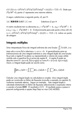 Página 14-8
s1(-1,0) is Δ = (∂2
f/∂x2
)⋅ (∂2
f/∂y2
)-[∂2
f/∂x∂y]2
= (-6.)(-2.) = 12.0 > 0. Dado que
∂2φ/∂X2 <0, ponto s1 representa uma máxima relativa.
A seguir, substituímos o segundo ponto, s2, por H:
J @@@H@@@ @@s2@@ SUBST ‚ï Substituía s2 por H
A matriz resultante tem os elementos a11 = ∂2
φ/∂X2
= 6., a22 = ∂2
φ/∂X2
= -2.
e a12 = a21 = ∂2
φ/∂X∂Y = 0. O discriminante para este ponto crítico s2(1,0)
is Δ = (∂2
f/∂x2
)⋅ (∂2
f/∂y2
)-[∂2
f/∂x∂y]2
= (6.)(-2.) = -12.0 < 0, indica um ponto
de selagem.
Integrais múltiplas
Uma interpretação física da integral ordinária de uma função , é a
área sob a curva f(x) e abscissa x = a e x = b. A generalização para as
tridimensionais de uma integral ordinária é uma integral dupla de uma função
f(x,y) sob a região R no plano x-y representando o volume do corpo sólido
contido sob a superfície f(x,y) acima da região R. A região R pode ser
descrita como R = {a<x<b, f(x)<y<g(x)} ou como R = {c<y<d, r(y)<x<s(y)}.
Assim, a integral dupla pode ser escrita como
Calcular uma integral dupla na calculadora é simples Uma integral dupla
pode ser construída no Editor de Equação (consulte o exemplo no capítulo 2),
conforme mostrado abaixo. Segue um exemplo. Esta integral dupla é
calculada diretamente no Editor de Equação selecionando a expressão inteira
e usando a função @EVAL. O resultado é 3/2. O resultado passo a passo é
possível configurando a opção Step/Step no visor CAS MODES.
∫
b
a
dxxf )(
∫ ∫∫ ∫∫∫ ==
d
c
ys
yr
b
a
xg
xf
R
dydxyxdydxyxdAyx
)(
)(
)(
)(
),(),(),( φφφ
 