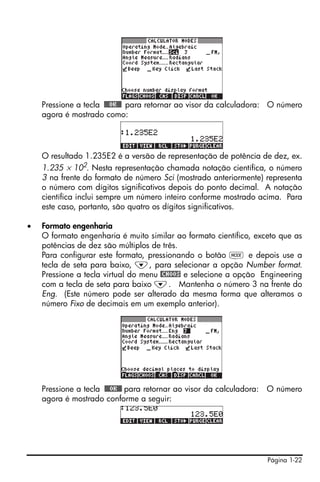 Página 1-22
Pressione a tecla !!@@OK#@ para retornar ao visor da calculadora: O número
agora é mostrado como:
O resultado 1.235E2 é a versão de representação de potência de dez, ex.
1.235 × 102
. Nesta representação chamada notação científica, o número
3 na frente do formato de número Sci (mostrado anteriormente) representa
o número com dígitos significativos depois do ponto decimal. A notação
científica inclui sempre um número inteiro conforme mostrado acima. Para
este caso, portanto, são quatro os dígitos significativos.
• Formato engenharia
O formato engenharia é muito similar ao formato científico, exceto que as
potências de dez são múltiplos de três.
Para configurar este formato, pressionando o botão H e depois use a
tecla de seta para baixo, ˜, para selecionar a opção Number format.
Pressione a tecla virtual do menu @CHOOS e selecione a opção Engineering
com a tecla de seta para baixo ˜. Mantenha o número 3 na frente do
Eng. (Este número pode ser alterado da mesma forma que alteramos o
número Fixo de decimais em um exemplo anterior).
Pressione a tecla !!@@OK#@ para retornar ao visor da calculadora: O número
agora é mostrado conforme a seguir:
 