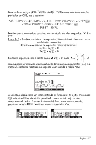 Página 16-7
Para verificar se yp = (450⋅x2
+330⋅x+241)/13500 é realmente uma solução
particular de ODE, use o seguinte:
'd1d1d1Y(X)-4*d1d1Y(X)-11*d1Y(X)+30*Y(X) = X^2'`
'Y(X)=(450*X^2+330*X+241)/13500' `
SUBST EV L
Permite que a calculadora produza um resultado em dez segundos. ‘X^2 =
X^2’.
Exemplo 3 – Resolver um sistema de equações diferenciais não lineares com os
coeficientes constantes.
Considere o sistema de equações diferenciais lieares:
x1’(t) + 2x2’(t) = 0,
2x1’(t) + x2’(t) = 0.
Na forma algébrica, isto é escrito como: A⋅x’(t) = 0, onde . O
sistema pode ser resolvido usando a função LDEC com os argumentos [0,0] e a
matriz A, conforme mostrado no seguinte visor usando o modo ALG:
A solução é dada como um vetor contendo as funções [x1(t), x2(t)]. Pressionar
˜ ativará o Editor de Matriz permitindo que o usuário veja os dois
compoentes do vetor. Para ver todos os detalhes de cada componente,
pressione a tecla @EDIT!. Verifique se os componentes são:
⎥
⎦
⎤
⎢
⎣
⎡
=
12
21
A
 