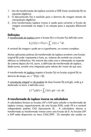 Página 16-11
1. Uso da transformação de Laplace converte a ODE linear envolvendo f(t) na
equação algébrica.
2. O desconhecido F(s) é resolvido para o domínio da imagem através da
manipulação algébrica.
3. Uma transformação Laplace inversa é usada para converter a função de
imagem encontrada na etapa 2 na solução para a equação diferencial
f(t).
Definições
A transformada de Laplace para a função f(t) é a função F(s) definida como
A variável da imagem s pode ser e é geralmente, um número complexo.
Muitas aplicações práticas da transformada de Laplace envolvem uma função
original f(t) onde t representa a hora, ex. sistemas de controle nos circuitos
elétricos ou hidráulicos. Na maioria dos calos uma e interessada na resposta
do sistema depois de t>0, assim, a definição da transformada de Laplace ,
dada acima, envolve uma integração para valores de t maior do que zero.
A transformada de Laplace mapeia a função F(s) na função original f(t) no
domínio de tempo, ex. L -1
{F(s)} = f(t).
A convolução integral ou de produto de duas funções f(t) and g(t), onde g é
deslocado no temo, é definida como
A transformada de Laplace inversa na calculadora
A calculadora fornece as funções LAP e ILAP para calcular a transformada de
Laplace inversa, respectivamente, de uma função f(VX), onde VX é a variável
independente padrão CAS (tipicamente X). A calculadora retorna a
transformada ou transformada inversa como uma função de X. As funções LAP
e ILAP estão disponíveis no menu CALC/DIFF. Os exemplos são usados no
∫
∞
−
⋅==
0
.)()()}({ dtetfsFtf st
L
∫ ⋅−⋅=
t
duutguftgf
0
)()())(*(
 