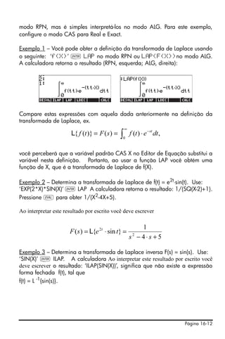 Página 16-12
modo RPN, mas é simples interpretá-los no modo ALG. Para este exemplo,
configure o modo CAS para Real e Exact.
Exemplo 1 – Você pode obter a definição da transformada de Laplace usando
o seguinte: ‘f(X)’ ` L P no modo RPN ou L P(F(X))no modo ALG.
A calculadora retorna o resultado (RPN, esquerda; ALG, direita):
Compare estas expressões com aquela dada anteriormente na definição da
transformada de Laplace, ex.
você perceberá que a variável padrão CAS X no Editor de Equação substitui a
variável nesta definição. Portanto, ao usar a função LAP você obtém uma
função de X, que é a transformada de Laplace de f(X).
Exemplo 2 – Determina a transformada de Laplace de f(t) = e2t
⋅sin(t). Use:
‘EXP(2*X)*SIN(X)’ ` LAP A calculadora retorna o resultado: 1/(SQ(X-2)+1).
Pressione μ para obter 1/(X2
-4X+5).
Ao interpretar este resultado por escrito você deve escrever
Exemplo 3 – Determina a transformada de Laplace inversa F(s) = sin(s). Use:
‘SIN(X)’ ` ILAP. A calculadora Ao interpretar este resultado por escrito você
deve escrever o resultado: ‘ILAP(SIN(X))’, significa que não existe a expressão
forma fechada f(t), tal que
f(t) = L -1
{sin(s)}.
∫
∞
−
⋅==
0
,)()()}({ dtetfsFtf st
L
54
1
}sin{)( 2
2
+⋅−
=⋅=
ss
tesF t
L
 