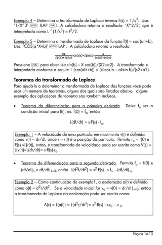 Página 16-13
Exemplo 4 – Determina a transformada de Laplace inversa F(s) = 1/s3
. Use:
‘1/X^3’ ` ILAP μ. A calculadora retorna o resultado: ‘X^2/2’, que é
interpretada como L -1{1/s3} = t2/2.
Exemplo 5 – Determina a transformada de Laplace da função f(t) = cos (a⋅t+b).
Use: ‘COS(a*X+b)’ ` LAP . A calculadora retorna o resultado:
Pressione μ para obter –(a sin(b) – X cos(b))/(X2+a2). A transformada é
interpretada conforme a seguir: L {cos(aÞt+b)} = (sÞcos b – aÞsin b)/(s2+a2).
Teoremas da transformada de Laplace
Para ajudá-lo a determinar a transformada de Laplace das funções você pode
usar um número de teoremas, alguns dos quais são listados abaixo. alguns
exemplo das aplicações do teorema são também inclusos.
• Teorema da diferenciação para a primeira derivada. Deixe fo ser a
condição inicial para f(t), ex. f(0) = fo, então
L{df/dt} = s⋅F(s) - fo.
• Teorema da diferenciação para a segunda derivada. Permita fo = f(0) e
(df/dt)o = df/dt|t=0, então L{d2
f/dt2
} = s2
⋅F(s) - s⋅fo – (df/dt) o.
Exemplo 1 – A velocidade de uma partícula em movimento v(t) é definida
como v(t) = dr/dt, onde r = r(t) é a posição da partícula. Permita ro = r(0) e
R(s) =L{r(t)}, então, a transformada da velocidade pode ser escrita como V(s) =
L{v(t)}=L{dr/dt}= s⋅R(s)-ro.
Exemplo 2 – Como continuação do exemplo1, a aceleração a(t) é definida
como a(t) = d2
r/dt2
. Se a velocidade inicial for vo = v(0) = dr/dt|t=0, então
a transformada de Laplace da aceleração pode ser escrita como:
A(s) = L{a(t)} = L{d2
r/dt2
}= s2
⋅R(s) - s⋅ro – v o.
 