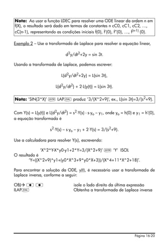 Página 16-20
Exemplo 2 – Use a transformada de Laplace para resolver a equação linear,
d2
y/dt2
+2y = sin 3t.
Usando a transformada de Laplace, podemos escrever:
L{d2
y/dt2
+2y} = L{sin 3t},
L{d2
y/dt2
} + 2⋅L{y(t)} = L{sin 3t}.
Com Y(s) = L{y(t)} e L{d2
y/dt2
} = s2
⋅Y(s) - s⋅yo – y1, onde yo = h(0) e y1 = h’(0),
a equação transformada é
s2
⋅Y(s) – s⋅yo – y1 + 2⋅Y(s) = 3/(s2
+9).
Use a calculadora para resolver Y(s), escrevendo:
‘X^2*Y-X*y0-y1+2*Y=3/(X^2+9)’ ` ‘Y’ ISOL
O resultado é
‘Y=((X^2+9)*y1+(y0*X^3+9*y0*X+3))/(X^4+11*X^2+18)’.
Para encontrar a solução da ODE, y(t), é necessário usar a transformada de
Laplace inversa, conforme a seguir:
OBJ ƒ ƒ isole o lado direito da última expressão
ILAPμ Obtenha a transformada de Laplace inversa
Nota: Ao usar a função LDEC para resolver uma ODE linear da ordem n em
f(X), o resultado será dado em termos de constantes n cC0, cC1, cC2, …,
cC(n-1), representando as condições iniciais f(0), f’(0), f”(0), …, f(n-1)
(0).
Nota: ‘SIN(3*X)’ ` LAPμ produz ‘3/(X^2+9)’, ex., L{sin 3t}=3/(s2
+9).
 