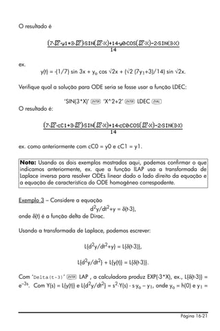 Página 16-21
O resultado é
ex.
y(t) = -(1/7) sin 3x + yo cos √2x + (√2 (7y1+3)/14) sin √2x.
Verifique qual a solução para ODE seria se fosse usar a função LDEC:
‘SIN(3*X)’ ` ‘X^2+2’ ` LDEC μ
O resultado é:
ex. como anteriormente com cC0 = y0 e cC1 = y1.
Exemplo 3 – Considere a equação
d2
y/dt2
+y = δ(t-3),
onde δ(t) é a função delta de Dirac.
Usando a transformada de Laplace, podemos escrever:
L{d2y/dt2+y} = L{δ(t-3)},
L{d2y/dt2} + L{y(t)} = L{δ(t-3)}.
Com ‘Delta(t-3)’ ` LAP , a calculadora produz EXP(-3*X), ex., L{δ(t-3)} =
e–3s
. Com Y(s) = L{y(t)} e L{d2
y/dt2
} = s2
⋅Y(s) - s⋅yo – y1, onde yo = h(0) e y1 =
Nota: Usando os dois exemplos mostrados aqui, podemos confirmar o que
indicamos anteriormente, ex. que a função ILAP usa a transformada de
Laplace inversa para resolver ODEs linear dado o lado direito da equação e
a equação de característica do ODE homogêneo correspodente.
 