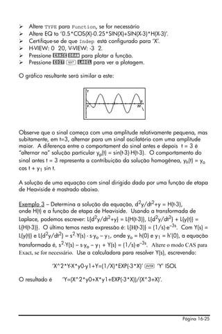 Página 16-25
Altere TYPE para Function, se for necessário
Altere EQ to ‘0.5*COS(X)-0.25*SIN(X)+SIN(X-3)*H(X-3)’.
Certifique-se de que Indep está configurado para ‘X’.
H-VIEW: 0 20, V-VIEW: -3 2.
Pressione @ERASE @DRAW para plotar a função.
Pressione @EDIT L@LABEL para ver a plotagem.
O gráfico resultante será similar a este:
Observe que o sinal começa com uma amplitude relativamente pequena, mas
subitamente, em t=3, alternar para um sinal oscilatório com uma amplitude
maior. A diferença entre o comportament do sinal antes e depois t = 3 é
“alternar na” solução particular yp(t) = sin(t-3)⋅H(t-3). O comportamento do
sinal antes t = 3 representa a contribuição da solução homogênea, yh(t) = yo
cos t + y1 sin t.
A solução de uma equação com sinal dirigido dado por uma função de etapa
de Heaviside é mostrado abaixo.
Exemplo 3 – Determina a solução da equação, d2y/dt2+y = H(t-3),
onde H(t) e a função de etapa de Heaviside. Usando a transformada de
Laplace, podemos escrever: L{d2
y/dt2
+y} = L{H(t-3)}, L{d2
y/dt2
} + L{y(t)} =
L{H(t-3)}. O último temos nesta expressão é: L{Η(t-3)} = (1/s)⋅e–3s. Com Y(s) =
L{y(t)} e L{d2
y/dt2
} = s2
⋅Y(s) - s⋅yo – y1, onde yo = h(0) e y1 = h’(0), a equação
transformada é, s2
⋅Y(s) – s⋅yo – y1 + Y(s) = (1/s)⋅e–3s
. Altere o modo CAS para
Exact, se for necessário. Use a calculadora para resolver Y(s), escrevendo:
‘X^2*Y-X*y0-y1+Y=(1/X)*EXP(-3*X)’ ` ‘Y’ ISOL
O resultado é ‘Y=(X^2*y0+X*y1+EXP(-3*X))/(X^3+X)’.
 