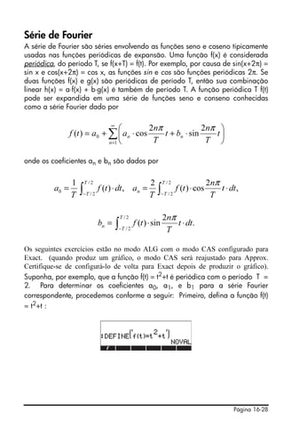 Página 16-28
Série de Fourier
A série de Fourier são séries envolvendo as funções seno e coseno tipicamente
usadas nas funções periódicas de expansão. Uma função f(x) é considerada
periódica, do período T, se f(x+T) = f(t). Por exemplo, por causa de sin(x+2π) =
sin x e cos(x+2π) = cos x, as funções sin e cos são funções periódicas 2π. Se
duas funções f(x) e g(x) são periódicas de período T, então sua combinação
linear h(x) = a⋅f(x) + b⋅g(x) é também de período T. A função periódica T f(t)
pode ser expandida em uma série de funções seno e conseno conhecidas
como a série Fourier dado por
onde os coeficientes an e bn são dados por
Os seguintes exercícios estão no modo ALG com o modo CAS configurado para
Exact. (quando produz um gráfico, o modo CAS será reajustado para Approx.
Certifique-se de configurá-lo de volta para Exact depois de produzir o gráfico).
Suponha, por exemplo, que a função f(t) = t2
+t é periódica com o período T =
2. Para determinar os coeficientes a0, a1, e b1 para a série Fourier
correspondente, procedemos conforme a seguir: Primeiro, defina a função f(t)
= t2
+t :
∑
∞
=
⎟
⎠
⎞
⎜
⎝
⎛
⋅+⋅+=
1
0
2
sin
2
cos)(
n
nn t
T
n
bt
T
n
aatf
ππ
∫∫ −−
⋅⋅=⋅=
2/
2/
2/
2/
0 ,
2
cos)(
2
,)(
1 T
T
T
T
n dtt
T
n
tf
T
adttf
T
a
π
∫−
⋅⋅=
2/
2/
.
2
sin)(
T
T
n dtt
T
n
tfb
π
 