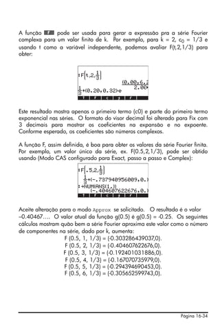 Página 16-34
A função @@@F@@@ pode ser usada para gerar a expressão pra a série Fourier
complexa para um valor finito de k. Por exemplo, para k = 2, c0 = 1/3 e
usando t como a variável independente, podemos avaliar F(t,2,1/3) para
obter:
Este resultado mostra apenas o primeiro termo (c0) e parte do primeiro termo
exponencial nas séries. O formato do visor decimal foi alterado para Fix com
3 decimais para mostrar os coeficientes na expansão e no expoente.
Conforme esperado, os coeficientes são números complexos.
A função F, assim definida, é boa para obter os valores da série Fourier finita.
Por exemplo, um valor único da série, ex. F(0.5,2,1/3), pode ser obtido
usando (Modo CAS configurado para Exact, passo a passo e Complex):
Aceite alteração para o modo Approx se solicitado. O resultado é o valor
–0.40467…. O valor atual da função g(0.5) é g(0.5) = -0.25. Os seguintes
cálculos mostram quão bem a série Fourier aproxima este valor como o número
de componentes na série, dado por k, aumenta:
F (0.5, 1, 1/3) = (-0.303286439037,0).
F (0.5, 2, 1/3) = (-0.404607622676,0).
F (0.5, 3, 1/3) = (-0.192401031886,0).
F (0.5, 4, 1/3) = (-0.167070735979,0).
F (0.5, 5, 1/3) = (-0.294394690453,0).
F (0.5, 6, 1/3) = (-0.305652599743,0).
 