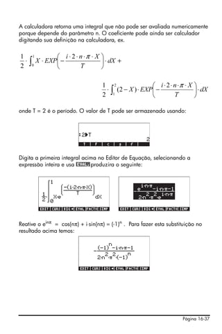 Página 16-37
A calculadora retorna uma integral que não pode ser avaliada numericamente
porque depende do parâmetro n. O coeficiente pode ainda ser calculador
digitando sua definição na calculadora, ex.
onde T = 2 é o período. O valor de T pode ser armazenado usando:
Digita a primeira integral acima no Editor de Equação, selecionando a
expressão inteira e usa @EVAL,produzira o seguinte:
Reative o einπ
= cos(nπ) + i⋅sin(nπ) = (-1)n
. Para fazer esta substituição no
resultado acima temos:
+⋅⎟
⎠
⎞
⎜
⎝
⎛ ⋅⋅⋅⋅
−⋅⋅ ∫ dX
T
Xni
EXPX
1
0
2
2
1 π
∫ ⋅⎟
⎠
⎞
⎜
⎝
⎛ ⋅⋅⋅⋅
−⋅−⋅
2
1
2
)2(
2
1
dX
T
Xni
EXPX
π
 