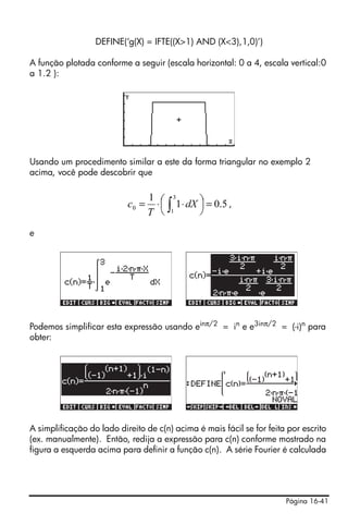 Página 16-41
DEFINE(‘g(X) = IFTE((X>1) AND (X<3),1,0)’)
A função plotada conforme a seguir (escala horizontal: 0 a 4, escala vertical:0
a 1.2 ):
Usando um procedimento similar a este da forma triangular no exemplo 2
acima, você pode descobrir que
,
e
Podemos simplificar esta expressão usando einπ/2
= in
e e3inπ/2
= (-i)n
para
obter:
A simplificação do lado direito de c(n) acima é mais fácil se for feita por escrito
(ex. manualmente). Então, redija a expressão para c(n) conforme mostrado na
figura a esquerda acima para definir a função c(n). A série Fourier é calculada
5.01
1 3
1
0 =⎟
⎠
⎞⎜
⎝
⎛ ⋅⋅= ∫ dX
T
c
 
