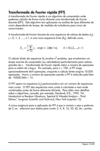 Página 16-50
Transformada de Fourier rápida (FFT)
A transformada de Fourier rápida é um algoritmo de computador onde
podemos calcular de forma muito eficiente uma transformada de Fourier
discreta (DFT). Este algoritmo tem aplicações na análise de tipos diferentes de
sinais dependente de tempo, de medidas de turbulência para sinais de
comunicação.
A transformada de Fourier discreta de uma sequência de valores de dados {xj},
j = 0, 1, 2, …, n-1, é uma nova sequência finita {Xk}, definida como
O cálculo direto da sequência Xk envolve n2
produtos, que envolveriam um
tempo enorme do computador (ou calculadora) particularmente para valores
grandes de n. transformada de Fourier rápida reduz o número de operações
para a ordem de n⋅log2n. Por exemplo, para n = 100, a FFT exige
aproximadamente 664 operações, enquanto o cálculo direto exigiria 10,000
operações. Assim, o número de operações usando o FFT é reduzido pelo fator
de 10000/664 ≈ 15.
O FFT opera na sequência {xj} particionando-o em um número de sequências
mais curtas. O DFT das sequências mais curtas é calculada e mais tarde
combinadas juntas de forma altamente eficiente. Para obter mais detalhes
sobre o algoritimo, consulte, por exemplo, Newland, D.E., 1993, “An
Introduction to Random Vibrations, Spectral & Wavelet Analysis – Third
Edition,” Longman Scientific and Technical, New York (capítulo 12).
A única exigência para a aplicação do FFT é que o número n seja a potência
de 2, ex. selecione seus dados para conter 2, 4, 8, 16, 32, 62, etc., pontos.
∑
−
=
−=⋅−⋅=
1
0
1,...,2,1,0),/2exp(
1 n
j
jk nknkjix
n
X π
 