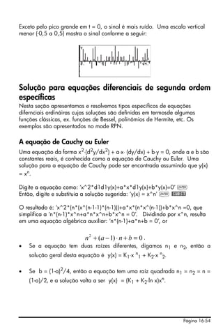 Página 16-54
Exceto pelo pico grande em t = 0, o sinal é mais ruído. Uma escala vertical
menor (-0,5 a 0,5) mostra o sinal conforme a seguir:
Solução para equações diferenciais de segunda ordem
específicas
Nesta seção apresentamos e resolvemos tipos específicos de equações
difernciais ordináiras cujas soluções são definidas em termosde algumas
funções clássicas, ex. funções de Bessel, polinômios de Hermite, etc. Os
exemplos são apresentados no mode RPN.
A equação de Cauchy ou Euler
Uma equação da forma x2
⋅(d2
y/dx2
) + a⋅x⋅ (dy/dx) + b⋅y = 0, onde a e b são
constantes reais, é conhecida como a equação de Cauchy ou Euler. Uma
solução para a equação de Cauchy pode ser encontrada assumindo que y(x)
= xn
.
Digite a equação como: ‘x^2*d1d1y(x)+a*x*d1y(x)+b*y(x)=0’ `
Então, digite e substituia a solução sugerida: ‘y(x) = x^n’ ` @SUBST
O resultado é: ‘x^2*(n*(x^(n-1-1)*(n-1)))+a*x*(n*x^(n-1))+b*x^n =0, que
simplifica a ‘n*(n-1)*x^n+a*n*x^n+b*x^n = 0’. Dividindo por x^n, resulta
em uma equação algébrica auxiliar: ‘n*(n-1)+a*n+b = 0’, or
.
• Se a equação tem duas raízes diferentes, digamos n1 e n2, então a
solução geral desta equação é y(x) = K1⋅x n
1 + K2⋅x n
2.
• Se b = (1-a)2
/4, então a equação tem uma raiz quadrada n1 = n2 = n =
(1-a)/2, e a solução volta a ser y(x) = (K1 + K2⋅ln x)xn
.
0)1(2
=+⋅−+ bnan
 