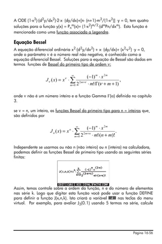 Página 16-56
A ODE (1-x2
)⋅(d2
y/dx2
)-2⋅x⋅ (dy/dx)+[n⋅ (n+1)-m2
/(1-x2
)] ⋅y = 0, tem quatro
soluções para a função y(x) = Pn
m(x)= (1-x2)m/2⋅(dmPn/dxm). Esta função é
mencionada como uma função associada a Legendre.
Equação Bessel
A equação diferencial ordinária x2
⋅(d2
y/dx2
) + x⋅ (dy/dx)+ (x2
-ν2
) ⋅y = 0,
onde o parâmetro ν é o número real não negativo, é conhecido como a
equação diferencial Bessel. Soluções para a equação de Bessel são dadas em
termos funções de Bessel do primeiro tipo de ordem ν:
onde ν não é um número inteiro e a função Gamma Γ(α) definida no capítulo
3.
se ν = n, um inteiro, as funções Bessel do primeiro tipo para n = inteiros que
são definidos por
Independente se usarmos ou não n (não inteiro) ou n (inteiro) na calculadora,
podemos definir as funções Bessel de primeiro tipo usando as seguintes séries
finitas:
Assim, temos controle sobre a ordem da função, n e do número de elementos
nas série k. Logo que digitar esta função você pode usar a função DEFINE
para definir a função J(x,n,k). Isto criará a variável @@@J@@@ nas teclas do menu
virtual. Por exemplo, para avaliar J3(0.1) usando 5 termos na série, calcule
∑
∞
=
+
++Γ⋅⋅
⋅−
⋅=
0
2
2
,
)1(!2
)1(
)(
m
m
mm
mm
x
xxJ
νν
ν
ν
∑
∞
=
+
+⋅⋅
⋅−
⋅=
0
2
2
.
)!(!2
)1(
)(
m
nm
mm
n
n
mnm
x
xxJ
 