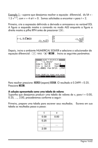 Página 16-62
Exemplo 1 – supona que desejamos resolver a equação diferencial, dv/dt = -
1.5 v1/2
, com v = 4 at t = 0. Somos solicitados a encontrar v para t = 2.
Primeiro, crie a expressão definindo a derivada e armazene-a na variável EQ.
A figura a esquerda mostra o comando no modo ALG enquanto a figura a
direita mostra a pilha RPN antes de pressionar K.
Depois, insira o ambiente NUMERICAL SOLVER e selecione o solucionador da
equação diferencial: ‚ Ï ˜ @@@OK@@@ . Insira os seguintes parâmetros:
Para resolver pressione: @SOLVE (espere) @EDIT@. O resultado é 0.2499 ≈ 0.25.
Pressione @@@OK@@@.
A solução apresentada como uma tabela de valores
Suponha que desejamos produzir uma tabela de valores de v, para t = 0.00,
0.25, …, 2.00, procederemos conforme a seguir:
Primeiro, prepare uma tabela para escrever seus resultados. Escreva em sua
tabela os resultados passo a passo:
t v
0.00 0.00
0.25
… …
2.00
 