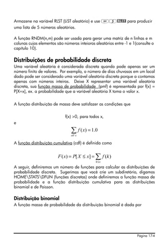 Página 17-4
Armazene na variável RLST (LiST aleatório) e use J5@RLST! para produzir
uma lista de 5 números aleatórios.
A função RNDM(n,m) pode ser usada para gerar uma matriz de n linhas e m
colunas cujos elementos são números inteioros aleatórios entre -1 e 1(consulte o
capítulo 10).
Distribuições de probabilidade discreta
Uma variável aleatória é considerada discreta quando pode apenas ser um
número finito de valores. Por exemplo, o número de dias chuvosos em um local
dado pode ser considerado uma variável aleatória discreta porque a contamos
apenas com números inteiros. Deixe X representar uma variável aleatória
discreta, sua função massa de probabilidade (pmf) é representada por f(x) =
P[X=x], ex. a probabilidade que a variável aleatória X toma o valor x.
A função distribuição de massa deve satisfazer as condições que
f(x) >0, para todos x,
e
A função distribuição cumulativa (cdf) é definida como
A seguir, definiremos um número de funções para calcular as distribuições de
probabilidade discreta. Sugerimos que você crie um subdiretório, digamos
HOMESTATSDFUN (funções discretas) onde definiremos a função massa de
probabilidade e a função distribuição cumulativa para as distribuições
binomial e de Poisson.
Distribuição binomial
A função massa de probabilidade da distribuição binomial é dada por
0.1)( =∑xall
xf
∑≤
=≤=
xk
kfxXPxF )(][)(
 